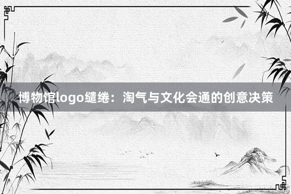 博物馆logo缱绻:淘气与文化会通的创意决策